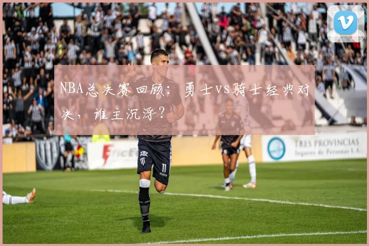 NBA总决赛回顾：勇士vs骑士经典对决，谁主沉浮？