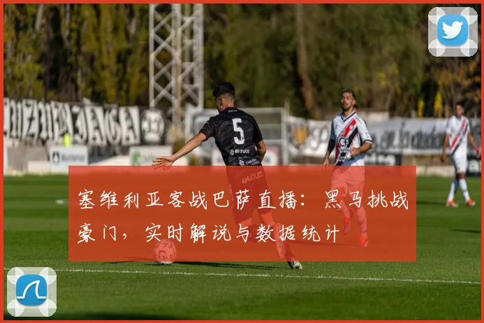 塞维利亚客战巴萨直播：黑马挑战豪门，实时解说与数据统计