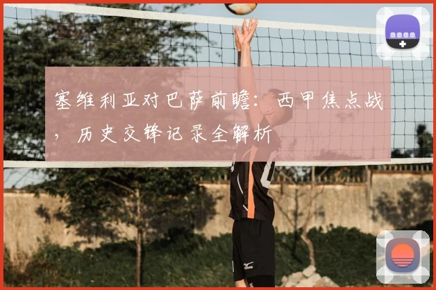 塞维利亚对巴萨前瞻：西甲焦点战，历史交锋记录全解析