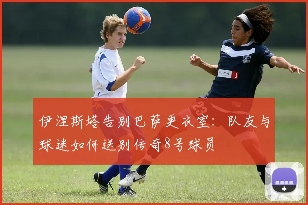 伊涅斯塔告别巴萨更衣室：队友与球迷如何送别传奇8号球员