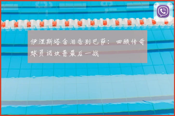 伊涅斯塔含泪告别巴萨：回顾传奇球员诺坎普最后一战