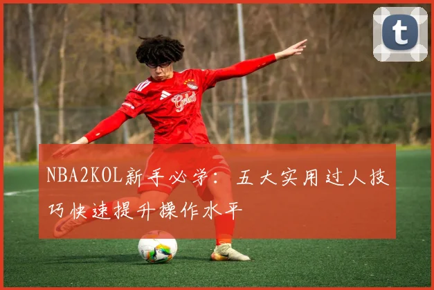 NBA2KOL新手必学：五大实用过人技巧快速提升操作水平