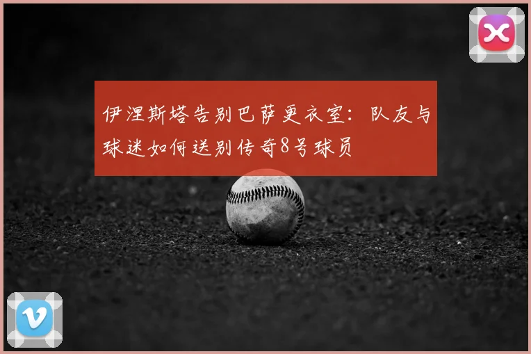 伊涅斯塔告别巴萨更衣室：队友与球迷如何送别传奇8号球员