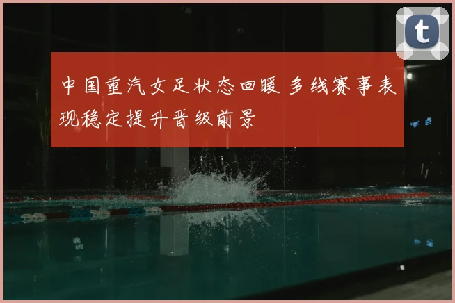 中国重汽女足状态回暖 多线赛事表现稳定提升晋级前景