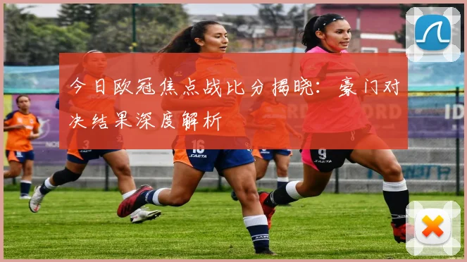 今日欧冠焦点战比分揭晓：豪门对决结果深度解析