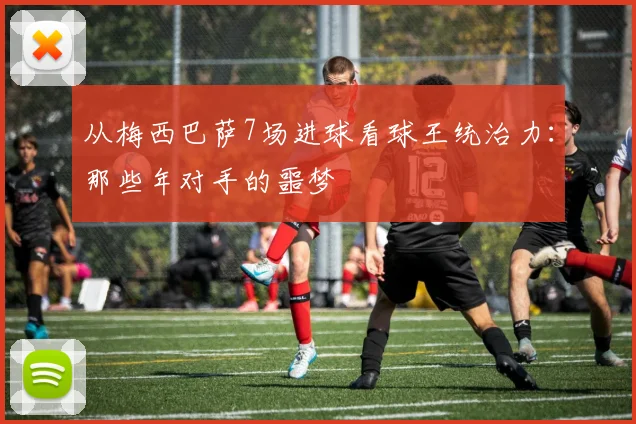 从梅西巴萨7场进球看球王统治力：那些年对手的噩梦