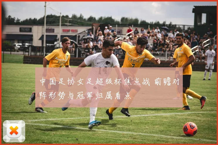 中国足协女足超级杯焦点战 前瞻对阵形势与冠军归属看点