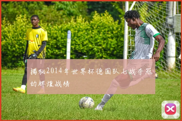 揭秘2014年世界杯德国队七战夺冠的辉煌战绩