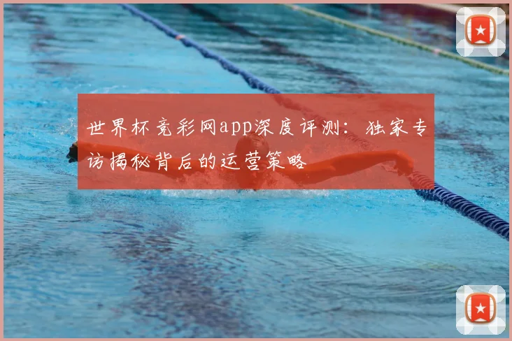 世界杯竞彩网app深度评测：独家专访揭秘背后的运营策略