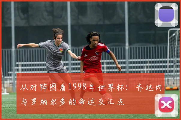 从对阵图看1998年世界杯:齐达内与罗纳尔多的命运交汇点