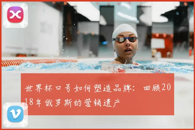 世界杯口号如何塑造品牌:回顾2018年俄罗斯的营销遗产