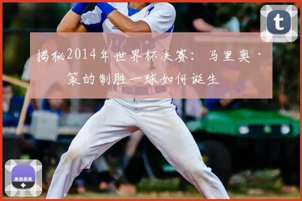 揭秘2014年世界杯决赛：马里奥·格策的制胜一球如何诞生