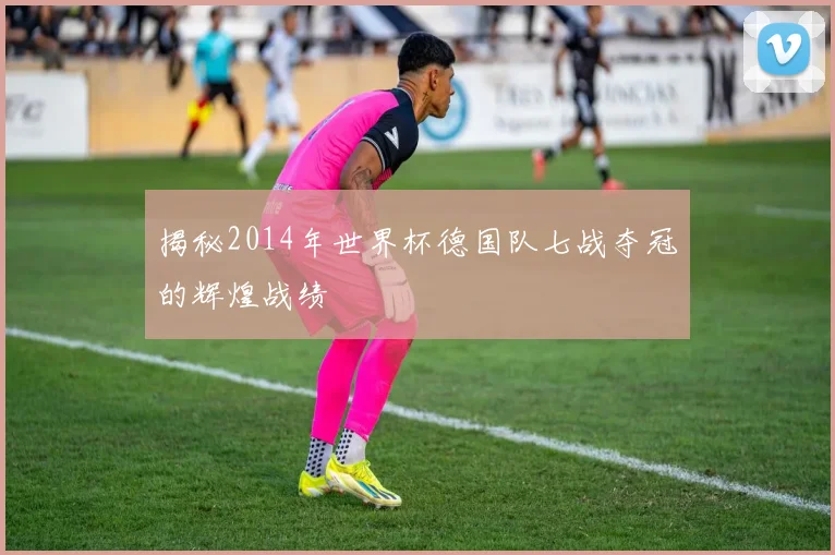 揭秘2014年世界杯德国队七战夺冠的辉煌战绩