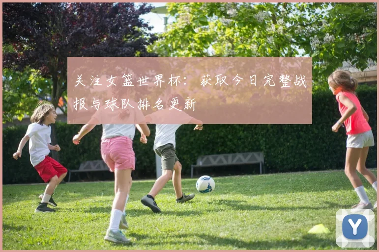 关注女篮世界杯：获取今日完整战报与球队排名更新
