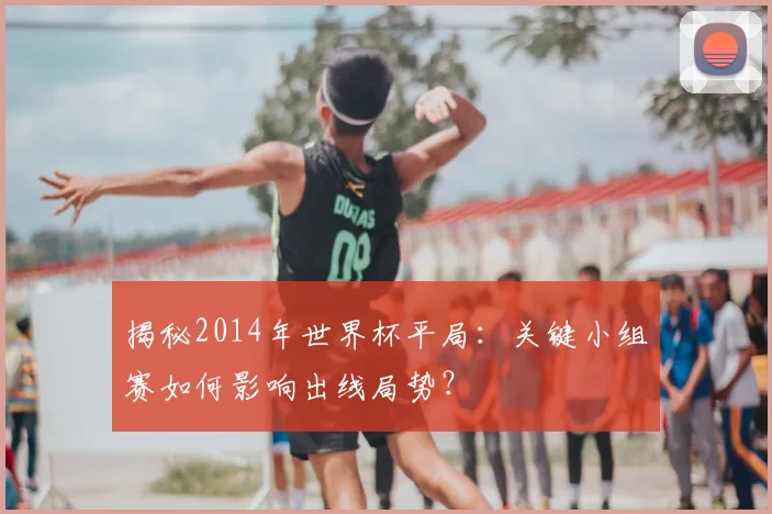 揭秘2014年世界杯平局：关键小组赛如何影响出线局势？