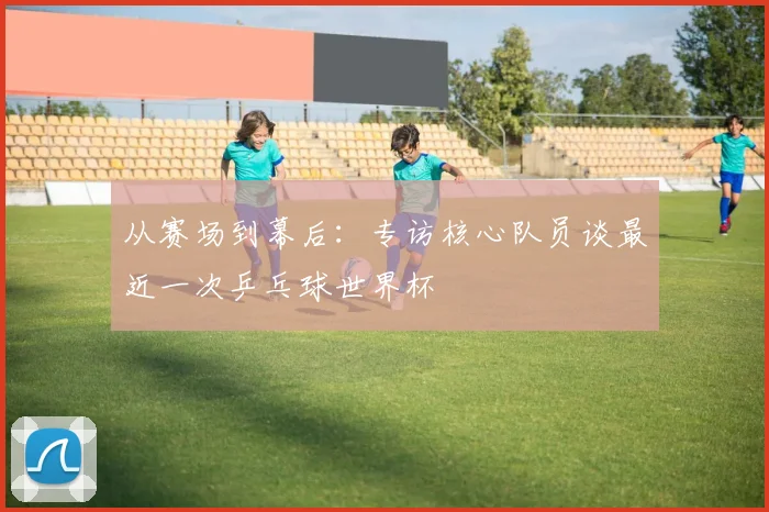 从赛场到幕后:专访核心队员谈最近一次乒乓球世界杯