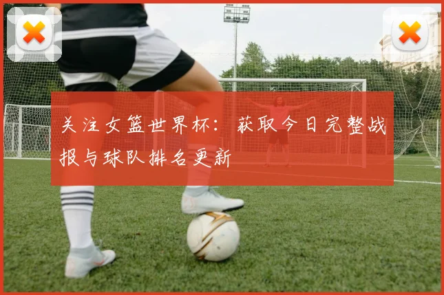 关注女篮世界杯：获取今日完整战报与球队排名更新