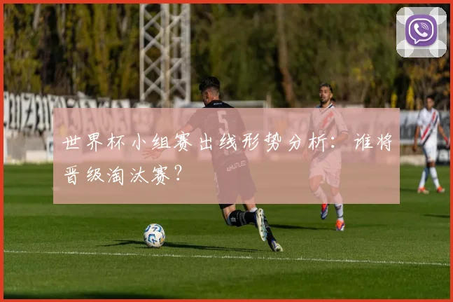 世界杯小组赛出线形势分析：谁将晋级淘汰赛？