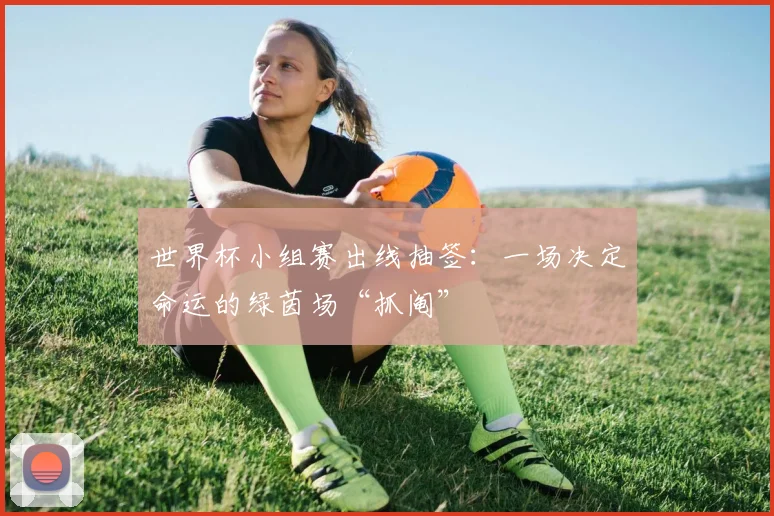 世界杯小组赛出线抽签:一场决定命运的绿茵场“抓阄”